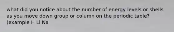 what did you notice about the number of energy levels or shells as you move down group or column on <a href='https://www.questionai.com/knowledge/kIrBULvFQz-the-periodic-table' class='anchor-knowledge'>the periodic table</a>? (example H Li Na