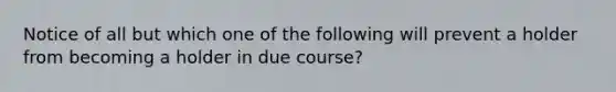 Notice of all but which one of the following will prevent a holder from becoming a holder in due course?