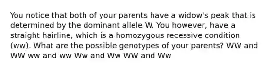 You notice that both of your parents have a widow's peak that is determined by the dominant allele W. You however, have a straight hairline, which is a homozygous recessive condition (ww). What are the possible genotypes of your parents? WW and WW ww and ww Ww and Ww WW and Ww