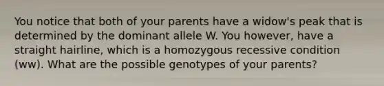 You notice that both of your parents have a widow's peak that is determined by the dominant allele W. You however, have a straight hairline, which is a homozygous recessive condition (ww). What are the possible genotypes of your parents?