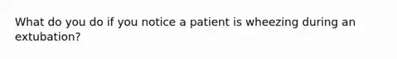 What do you do if you notice a patient is wheezing during an extubation?