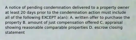 A notice of pending condemnation delivered to a property owner at least 20 days prior to the condemnation action must include all of the following EXCEPT a(an): A. written offer to purchase the property B. amount of just compensation offered C. appraisal showing reasonable comparable properties D. escrow closing statement