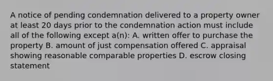 A notice of pending condemnation delivered to a property owner at least 20 days prior to the condemnation action must include all of the following except a(n): A. written offer to purchase the property B. amount of just compensation offered C. appraisal showing reasonable comparable properties D. escrow closing statement