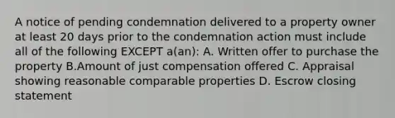 A notice of pending condemnation delivered to a property owner at least 20 days prior to the condemnation action must include all of the following EXCEPT a(an): A. Written offer to purchase the property B.Amount of just compensation offered C. Appraisal showing reasonable comparable properties D. Escrow closing statement