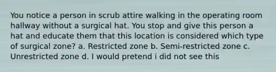 You notice a person in scrub attire walking in the operating room hallway without a surgical hat. You stop and give this person a hat and educate them that this location is considered which type of surgical zone? a. Restricted zone b. Semi-restricted zone c. Unrestricted zone d. I would pretend i did not see this