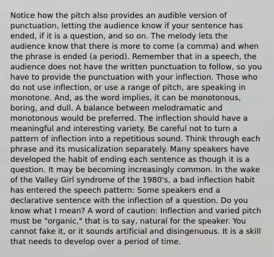 Notice how the pitch also provides an audible version of punctuation, letting the audience know if your sentence has ended, if it is a question, and so on. The melody lets the audience know that there is more to come (a comma) and when the phrase is ended (a period). Remember that in a speech, the audience does not have the written punctuation to follow, so you have to provide the punctuation with your inflection. Those who do not use inflection, or use a range of pitch, are speaking in monotone. And, as the word implies, it can be monotonous, boring, and dull. A balance between melodramatic and monotonous would be preferred. The inflection should have a meaningful and interesting variety. Be careful not to turn a pattern of inflection into a repetitious sound. Think through each phrase and its musicalization separately. Many speakers have developed the habit of ending each sentence as though it is a question. It may be becoming increasingly common. In the wake of the Valley Girl syndrome of the 1980's, a bad inflection habit has entered the speech pattern: Some speakers end a declarative sentence with the inflection of a question. Do you know what I mean? A word of caution: Inflection and varied pitch must be "organic," that is to say, natural for the speaker. You cannot fake it, or it sounds artificial and disingenuous. It is a skill that needs to develop over a period of time.