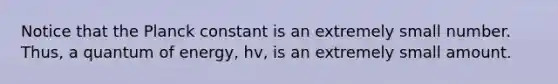 Notice that the Planck constant is an extremely small number. Thus, a quantum of energy, hv, is an extremely small amount.