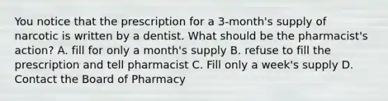 You notice that the prescription for a 3-month's supply of narcotic is written by a dentist. What should be the pharmacist's action? A. fill for only a month's supply B. refuse to fill the prescription and tell pharmacist C. Fill only a week's supply D. Contact the Board of Pharmacy