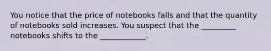 You notice that the price of notebooks falls and that the quantity of notebooks sold increases. You suspect that the _________ notebooks shifts to the ____________.