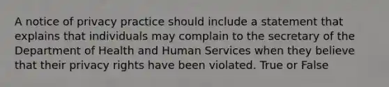 A notice of privacy practice should include a statement that explains that individuals may complain to the secretary of the Department of Health and Human Services when they believe that their privacy rights have been violated. True or False