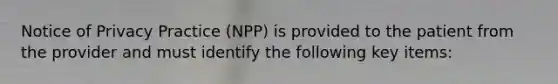 Notice of Privacy Practice (NPP) is provided to the patient from the provider and must identify the following key items: