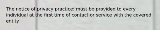 The notice of privacy practice: must be provided to every individual at the first time of contact or service with the covered entity