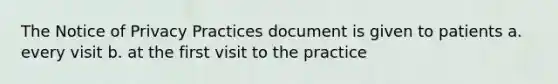 The Notice of Privacy Practices document is given to patients a. every visit b. at the first visit to the practice