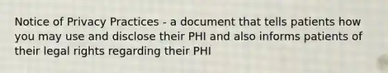 Notice of Privacy Practices - a document that tells patients how you may use and disclose their PHI and also informs patients of their legal rights regarding their PHI