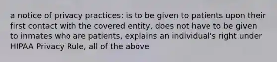 a notice of privacy practices: is to be given to patients upon their first contact with the covered entity, does not have to be given to inmates who are patients, explains an individual's right under HIPAA Privacy Rule, all of the above