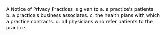 A Notice of Privacy Practices is given to a. a practice's patients. b. a practice's business associates. c. the health plans with which a practice contracts. d. all physicians who refer patients to the practice.