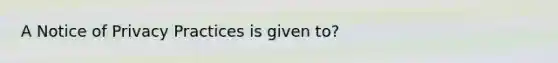 A Notice of Privacy Practices is given to?