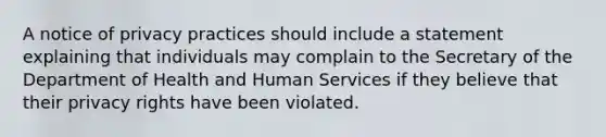 A notice of privacy practices should include a statement explaining that individuals may complain to the Secretary of the Department of Health and Human Services if they believe that their privacy rights have been violated.