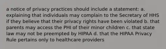 a notice of privacy practices should include a statement: a. explaining that individuals may complain to the Secretary of HHS if they believe that their privacy rights have been violated b. that parents may access the PHI of their minor children c. that state law may not be preempted by HIPAA d. that the HIPAA Privacy Rule pertains only to healthcare providers