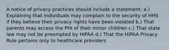 A notice of privacy practices should include a statement: a.) Explaining that individuals may complain to the security of HHS if they believe their privacy rights have been violated b.) That parents may access the PHI of their minor children c.) That state law may not be preempted by HIPAA d.) That the HIPAA Privacy Rule pertains only to healthcare providers