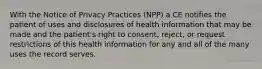 With the Notice of Privacy Practices (NPP) a CE notifies the patient of uses and disclosures of health information that may be made and the patient's right to consent, reject, or request restrictions of this health information for any and all of the many uses the record serves.