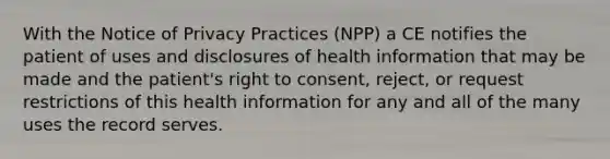 With the Notice of Privacy Practices (NPP) a CE notifies the patient of uses and disclosures of health information that may be made and the patient's right to consent, reject, or request restrictions of this health information for any and all of the many uses the record serves.