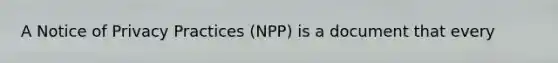 A Notice of Privacy Practices (NPP) is a document that every