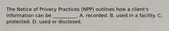 The Notice of Privacy Practices (NPP) outlines how a client's information can be __________. A. recorded. B. used in a facility. C. protected. D. used or disclosed.