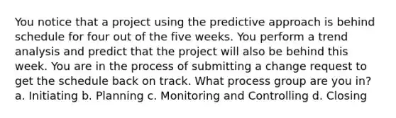 You notice that a project using the predictive approach is behind schedule for four out of the five weeks. You perform a trend analysis and predict that the project will also be behind this week. You are in the process of submitting a change request to get the schedule back on track. What process group are you in? a. Initiating b. Planning c. Monitoring and Controlling d. Closing