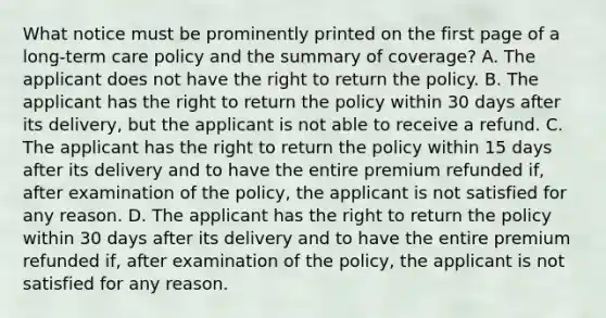 What notice must be prominently printed on the first page of a long-term care policy and the summary of coverage? A. The applicant does not have the right to return the policy. B. The applicant has the right to return the policy within 30 days after its delivery, but the applicant is not able to receive a refund. C. The applicant has the right to return the policy within 15 days after its delivery and to have the entire premium refunded if, after examination of the policy, the applicant is not satisfied for any reason. D. The applicant has the right to return the policy within 30 days after its delivery and to have the entire premium refunded if, after examination of the policy, the applicant is not satisfied for any reason.