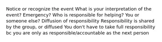 Notice or recognize the event What is your interpretation of the event? Emergency? Who is responsible for helping? You or someone else? Diffusion of responsibility Responsibility is shared by the group, or diffused You don't have to take full responsibility bc you are only as responsible/accountable as the next person