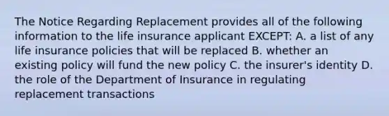 The Notice Regarding Replacement provides all of the following information to the life insurance applicant EXCEPT: A. a list of any life insurance policies that will be replaced B. whether an existing policy will fund the new policy C. the insurer's identity D. the role of the Department of Insurance in regulating replacement transactions