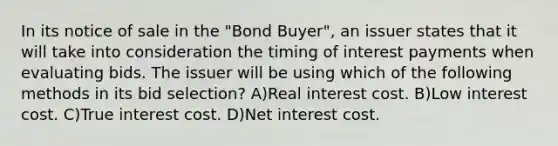 In its notice of sale in the "Bond Buyer", an issuer states that it will take into consideration the timing of interest payments when evaluating bids. The issuer will be using which of the following methods in its bid selection? A)Real interest cost. B)Low interest cost. C)True interest cost. D)Net interest cost.