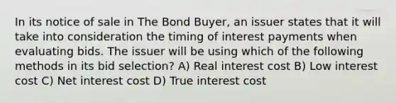 In its notice of sale in The Bond Buyer, an issuer states that it will take into consideration the timing of interest payments when evaluating bids. The issuer will be using which of the following methods in its bid selection? A) Real interest cost B) Low interest cost C) Net interest cost D) True interest cost