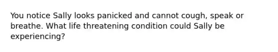 You notice Sally looks panicked and cannot cough, speak or breathe. What life threatening condition could Sally be experiencing?