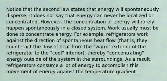 Notice that the second law states that energy will spontaneously disperse; it does not say that energy can never be localized or concentrated. However, the concentration of energy will rarely happen spontaneously in a closed system. Work usually must be done to concentrate energy. For example, refrigerators work against the direction of spontaneous heat flow (that is, they counteract the flow of heat from the "warm" exterior of the refrigerator to the "cool" interior), thereby "concentrating" energy outside of the system in the surroundings. As a result, refrigerators consume a lot of energy to accomplish this movement of energy against the temperature gradient.