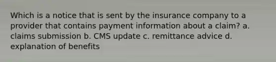 Which is a notice that is sent by the insurance company to a provider that contains payment information about a claim? a. claims submission b. CMS update c. remittance advice d. explanation of benefits