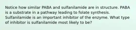 Notice how similar PABA and sulfanilamide are in structure. PABA is a substrate in a pathway leading to folate synthesis. Sulfanilamide is an important inhibitor of the enzyme. What type of inhibitor is sulfanilamide most likely to be?