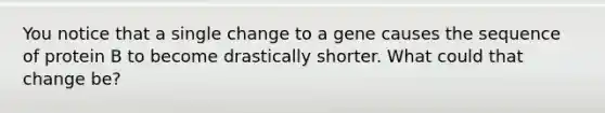 You notice that a single change to a gene causes the sequence of protein B to become drastically shorter. What could that change be?