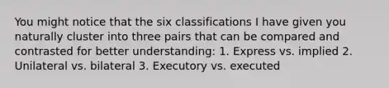 You might notice that the six classifications I have given you naturally cluster into three pairs that can be compared and contrasted for better understanding: 1. Express vs. implied 2. Unilateral vs. bilateral 3. Executory vs. executed