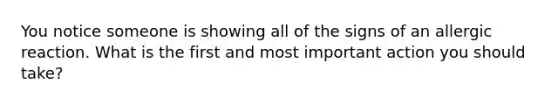 You notice someone is showing all of the signs of an allergic reaction. What is the first and most important action you should take?