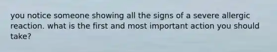 you notice someone showing all the signs of a severe allergic reaction. what is the first and most important action you should take?