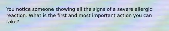 You notice someone showing all the signs of a severe allergic reaction. What is the first and most important action you can take?