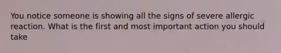 You notice someone is showing all the signs of severe allergic reaction. What is the first and most important action you should take