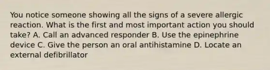 You notice someone showing all the signs of a severe allergic reaction. What is the first and most important action you should take? A. Call an advanced responder B. Use the epinephrine device C. Give the person an oral antihistamine D. Locate an external defibrillator