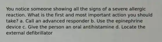 You notice someone showing all the signs of a severe allergic reaction. What is the first and most important action you should take? a. Call an advanced responder b. Use the epinephrine device c. Give the person an oral antihistamine d. Locate the external defibrillator