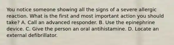 You notice someone showing all the signs of a severe allergic reaction. What is the first and most important action you should take? A. Call an advanced responder. B. Use the epinephrine device. C. Give the person an oral antihistamine. D. Locate an external defibrillator.