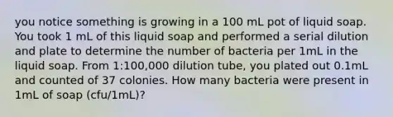 you notice something is growing in a 100 mL pot of liquid soap. You took 1 mL of this liquid soap and performed a serial dilution and plate to determine the number of bacteria per 1mL in the liquid soap. From 1:100,000 dilution tube, you plated out 0.1mL and counted of 37 colonies. How many bacteria were present in 1mL of soap (cfu/1mL)?