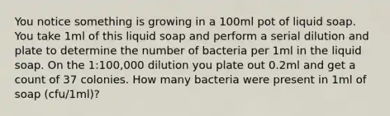 You notice something is growing in a 100ml pot of liquid soap. You take 1ml of this liquid soap and perform a serial dilution and plate to determine the number of bacteria per 1ml in the liquid soap. On the 1:100,000 dilution you plate out 0.2ml and get a count of 37 colonies. How many bacteria were present in 1ml of soap (cfu/1ml)?