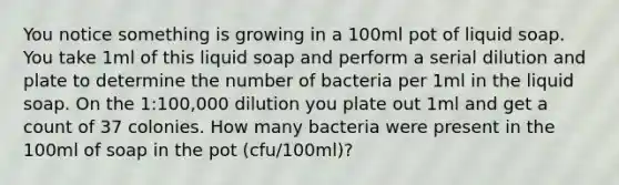 You notice something is growing in a 100ml pot of liquid soap. You take 1ml of this liquid soap and perform a serial dilution and plate to determine the number of bacteria per 1ml in the liquid soap. On the 1:100,000 dilution you plate out 1ml and get a count of 37 colonies. How many bacteria were present in the 100ml of soap in the pot (cfu/100ml)?